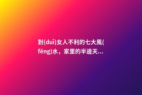 對(duì)女人不利的七大風(fēng)水，家里的半邊天垮不得