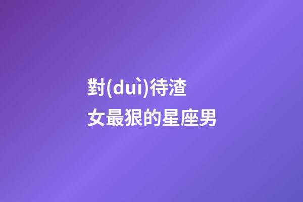 對(duì)待渣女最狠的星座男-第1張-星座運(yùn)勢-玄機(jī)派