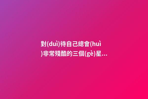 對(duì)待自己總會(huì)非常殘酷的三個(gè)星座-第1張-星座運(yùn)勢(shì)-玄機(jī)派