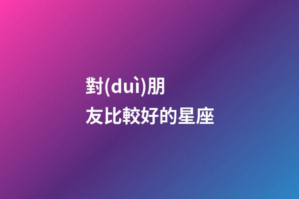對(duì)朋友比較好的星座-第1張-星座運(yùn)勢(shì)-玄機(jī)派