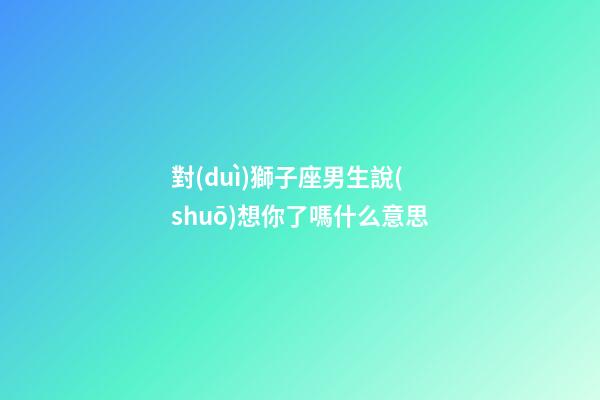 對(duì)獅子座男生說(shuō)想你了嗎什么意思-第1張-星座運(yùn)勢(shì)-玄機(jī)派