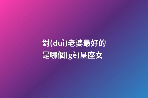 對(duì)老婆最好的是哪個(gè)星座女-第1張-星座運(yùn)勢(shì)-玄機(jī)派