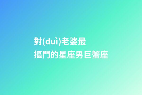 對(duì)老婆最摳門的星座男巨蟹座