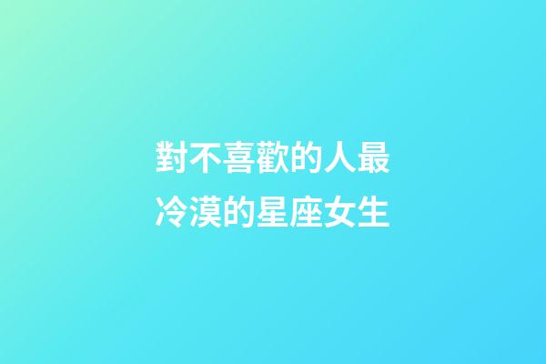 對不喜歡的人最冷漠的星座女生-第1張-星座運勢-玄機派
