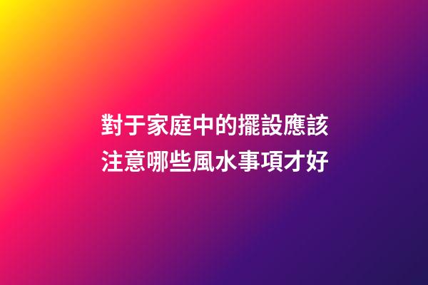 對于家庭中的擺設應該注意哪些風水事項才好