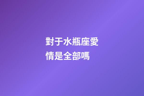 對于水瓶座愛情是全部嗎-第1張-星座運勢-玄機派