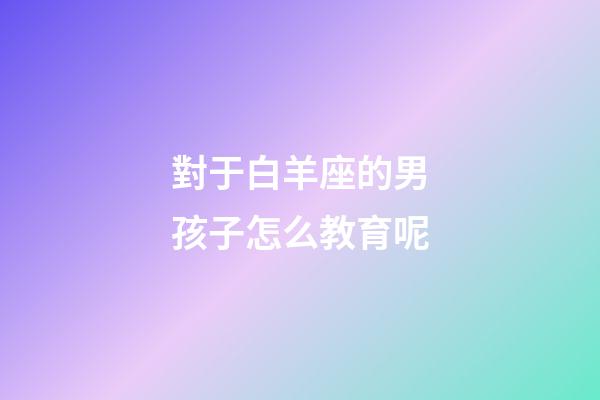 對于白羊座的男孩子怎么教育呢-第1張-星座運勢-玄機派