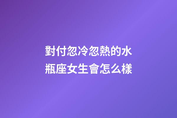 對付忽冷忽熱的水瓶座女生會怎么樣-第1張-星座運勢-玄機派