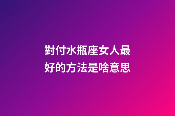 對付水瓶座女人最好的方法是啥意思-第1張-星座運勢-玄機派