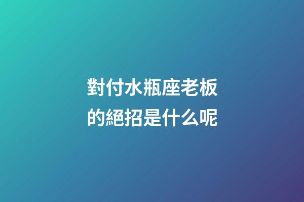 對付水瓶座老板的絕招是什么呢-第1張-星座運勢-玄機派