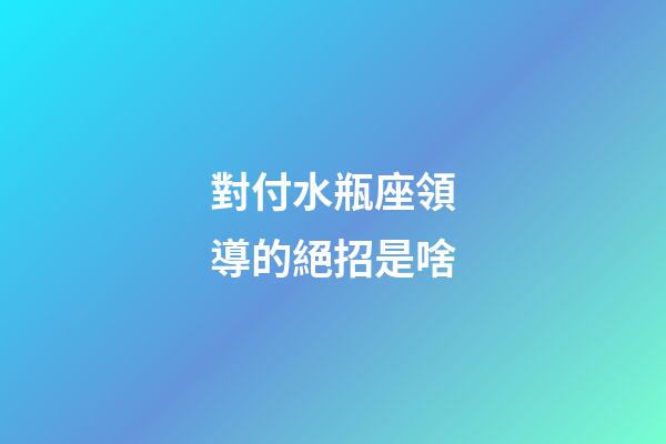 對付水瓶座領導的絕招是啥-第1張-星座運勢-玄機派