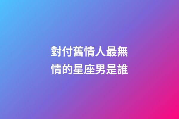 對付舊情人最無情的星座男是誰-第1張-星座運勢-玄機派