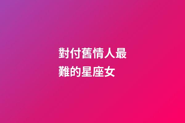 對付舊情人最難的星座女-第1張-星座運勢-玄機派
