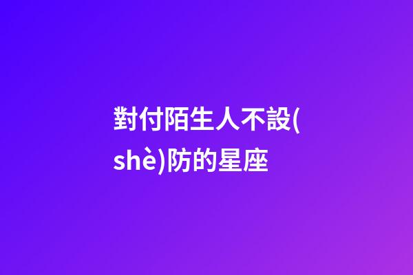 對付陌生人不設(shè)防的星座