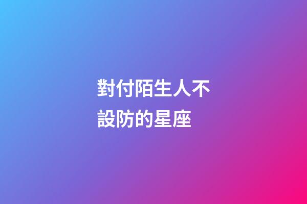 對付陌生人不設防的星座
