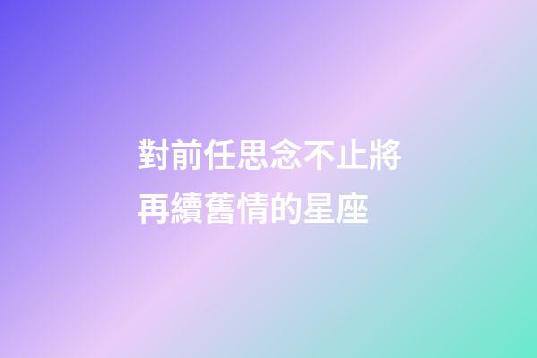 對前任思念不止將再續舊情的星座-第1張-星座運勢-玄機派