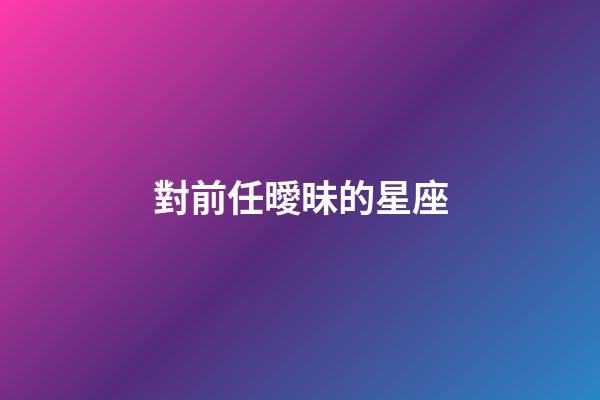 對前任曖昧的星座-第1張-星座運勢-玄機派