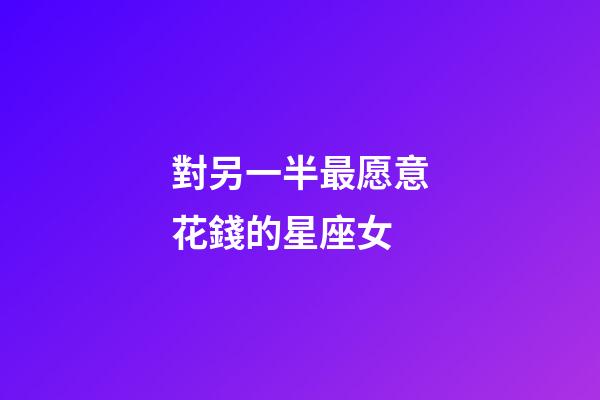 對另一半最愿意花錢的星座女-第1張-星座運勢-玄機派