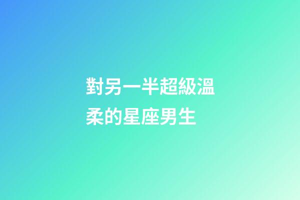 對另一半超級溫柔的星座男生-第1張-星座運勢-玄機派