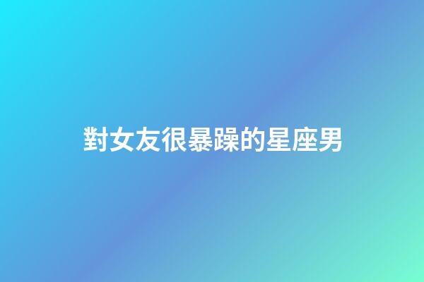 對女友很暴躁的星座男-第1張-星座運勢-玄機派
