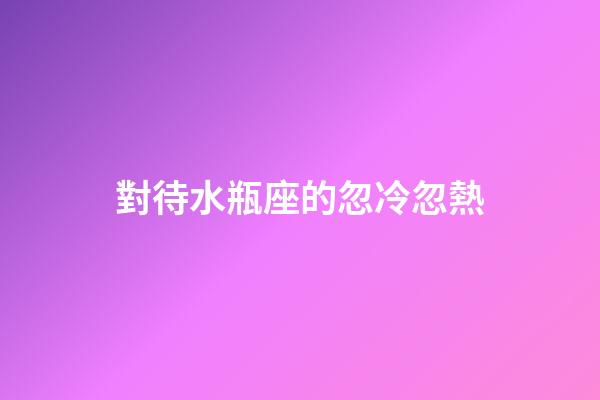對待水瓶座的忽冷忽熱-第1張-星座運勢-玄機派