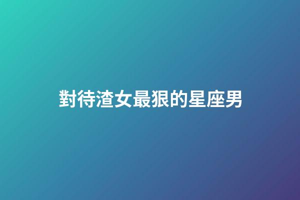 對待渣女最狠的星座男-第1張-星座運勢-玄機派