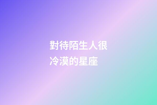 對待陌生人很冷漠的星座