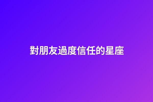 對朋友過度信任的星座-第1張-星座運勢-玄機派