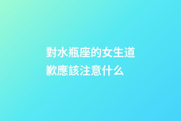 對水瓶座的女生道歉應該注意什么-第1張-星座運勢-玄機派