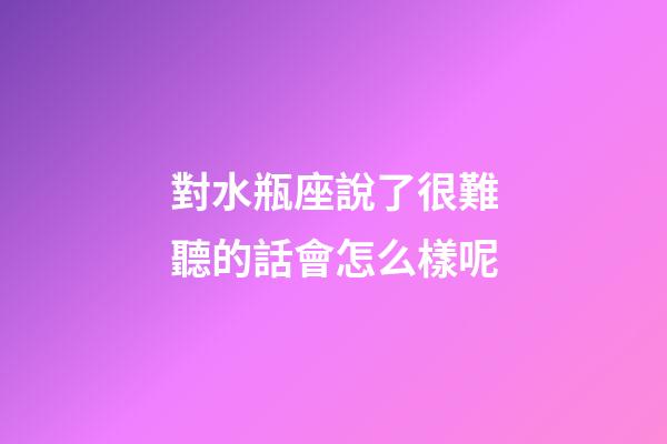 對水瓶座說了很難聽的話會怎么樣呢