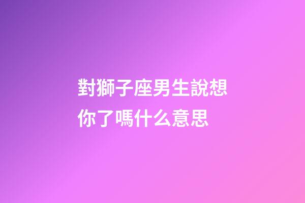 對獅子座男生說想你了嗎什么意思-第1張-星座運勢-玄機派