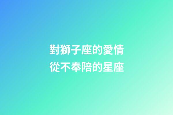對獅子座的愛情從不奉陪的星座-第1張-星座運勢-玄機派