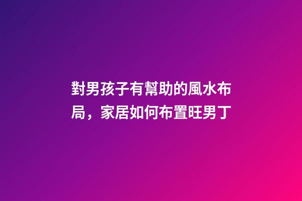 對男孩子有幫助的風水布局，家居如何布置旺男丁