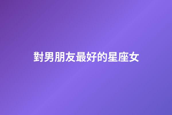 對男朋友最好的星座女-第1張-星座運勢-玄機派
