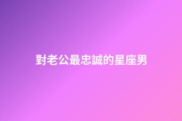 對老公最忠誠的星座男-第1張-星座運勢-玄機派