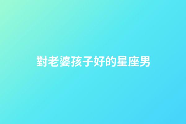 對老婆孩子好的星座男-第1張-星座運勢-玄機派