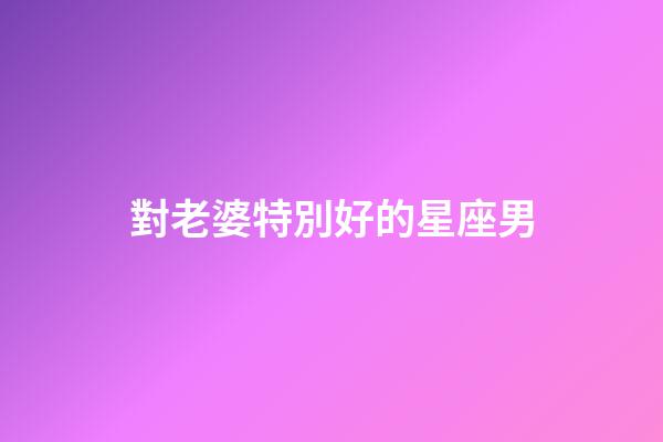 對老婆特別好的星座男-第1張-星座運勢-玄機派