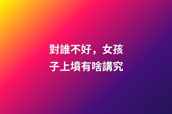 對誰不好，女孩子上墳有啥講究