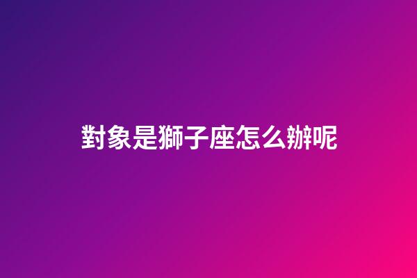 對象是獅子座怎么辦呢-第1張-星座運勢-玄機派