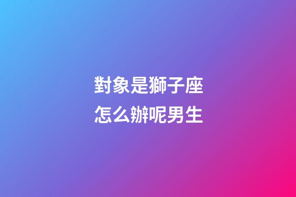 對象是獅子座怎么辦呢男生-第1張-星座運(yùn)勢-玄機(jī)派