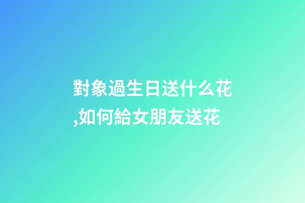對象過生日送什么花,如何給女朋友送花-第1張-觀點-玄機派