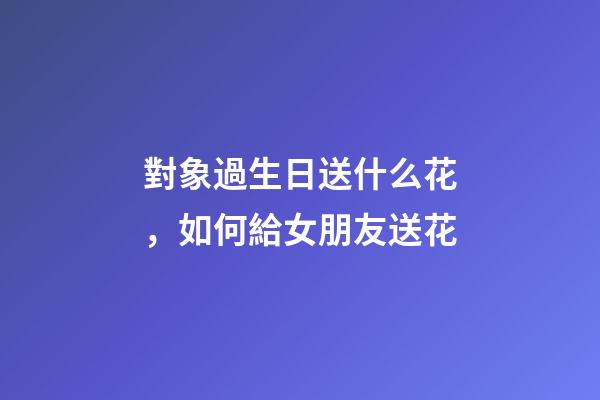 對象過生日送什么花，如何給女朋友送花-第1張-觀點-玄機派