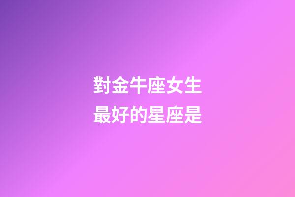 對金牛座女生最好的星座是-第1張-星座運勢-玄機派