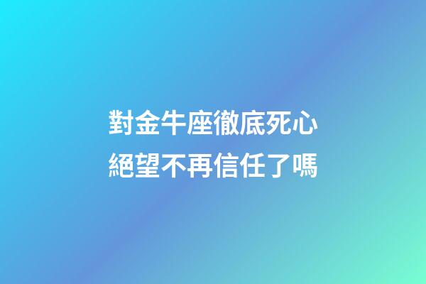 對金牛座徹底死心絕望不再信任了嗎-第1張-星座運勢-玄機派