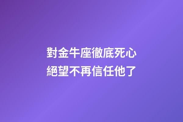 對金牛座徹底死心絕望不再信任他了