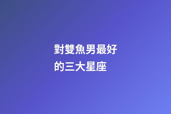 對雙魚男最好的三大星座-第1張-星座運(yùn)勢-玄機(jī)派