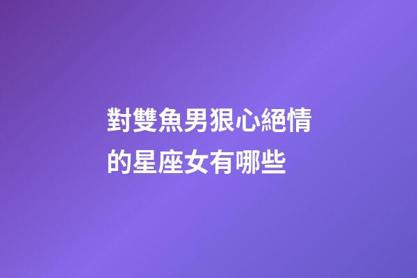 對雙魚男狠心絕情的星座女有哪些-第1張-星座運(yùn)勢-玄機(jī)派