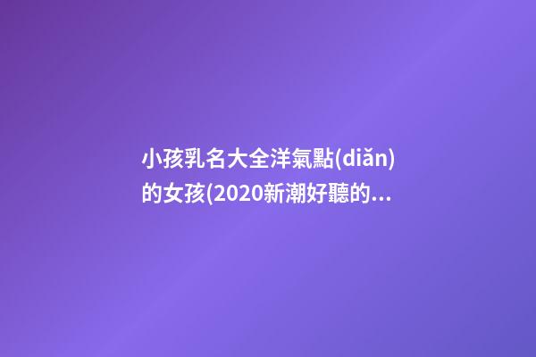 小孩乳名大全洋氣點(diǎn)的女孩(2020新潮好聽的小孩乳名)