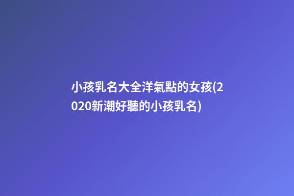 小孩乳名大全洋氣點的女孩(2020新潮好聽的小孩乳名)
