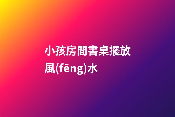 小孩房間書桌擺放風(fēng)水